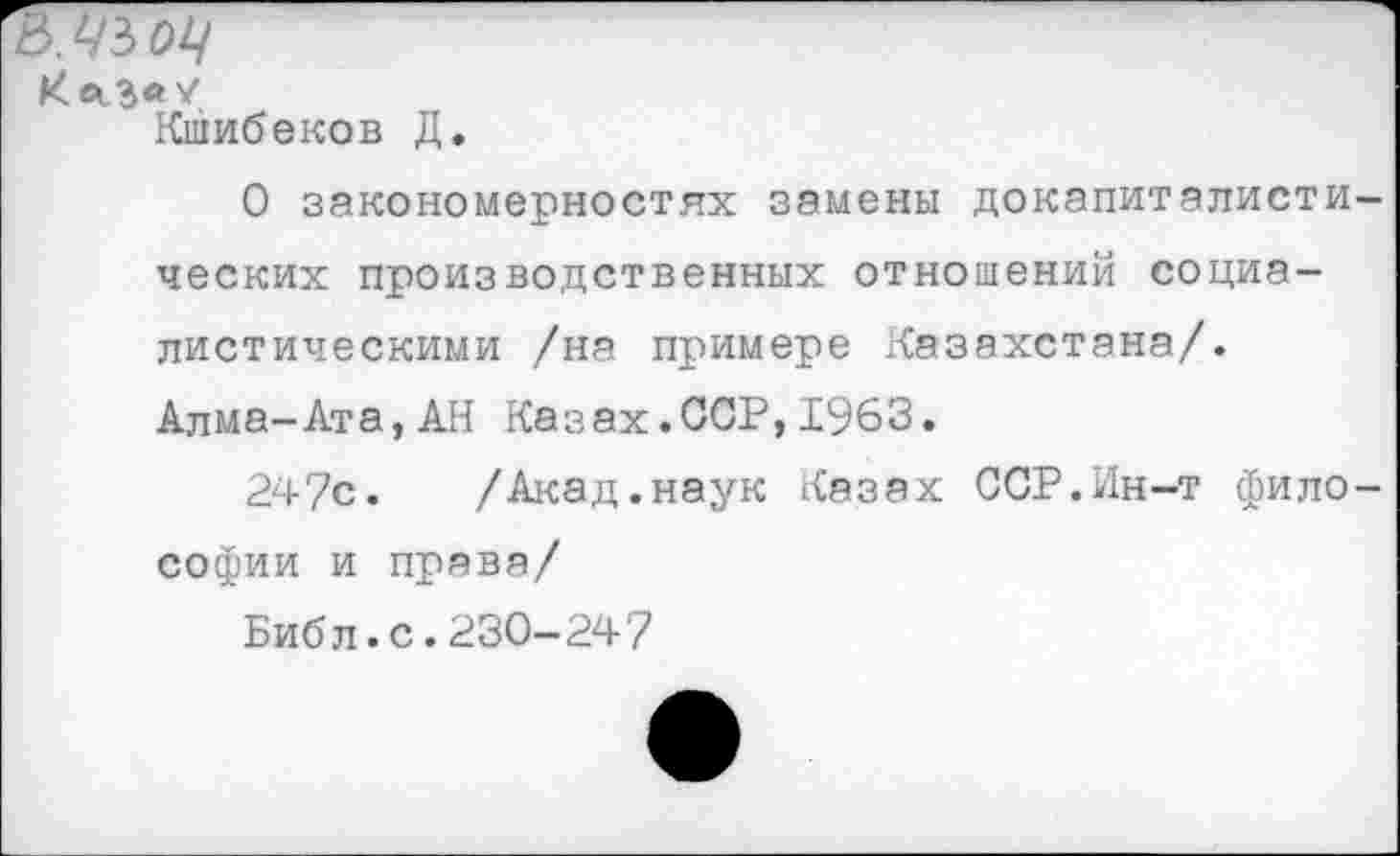 ﻿Ш ОЦ
КесЗ«/
Кшибеков Д.
О закономерностях замены докапиталистических производственных отношений социалистическими /на примере Казахстана/. Алма-Ата,АН Казах.ССР,1963.
247с.	/Акад.наук Казах ССР.Ин-т фило-
софии и права/
Библ.с.230-247